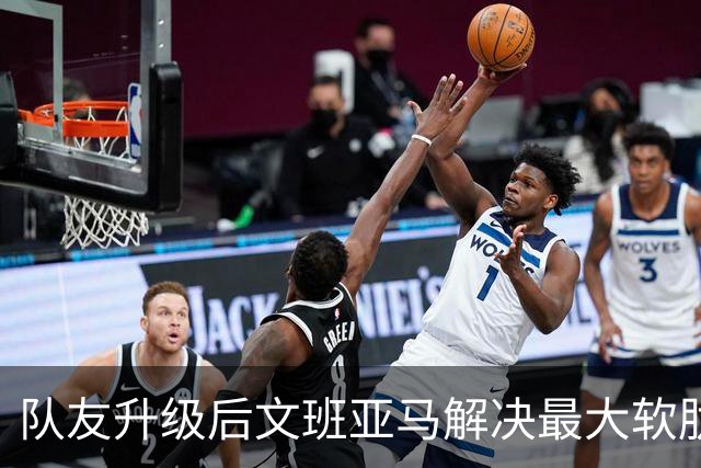队友升级后文班亚马解决最大软肋：失误骤降 禁区命中率75%