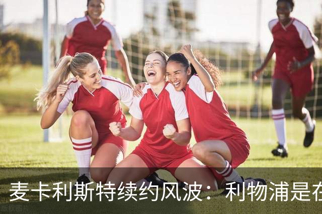 麦卡利斯特续约风波：利物浦是在玩“你追我赶”的游戏吗？